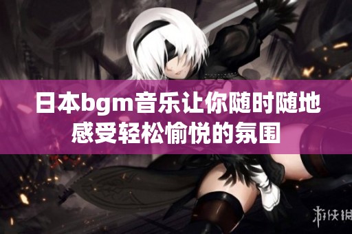 日本bgm音乐让你随时随地感受轻松愉悦的氛围