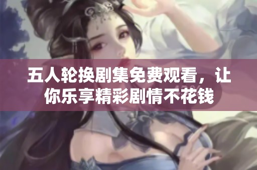五人轮换剧集免费观看，让你乐享精彩剧情不花钱