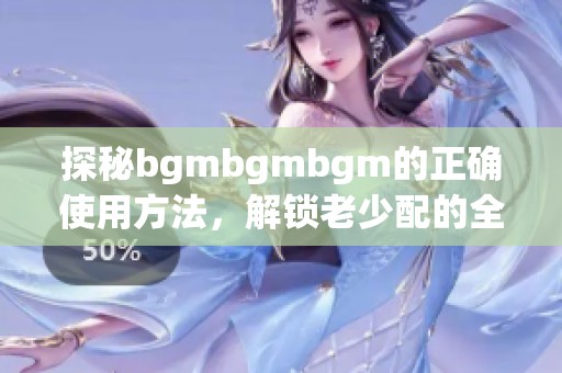 探秘bgmbgmbgm的正确使用方法，解锁老少配的全新体验