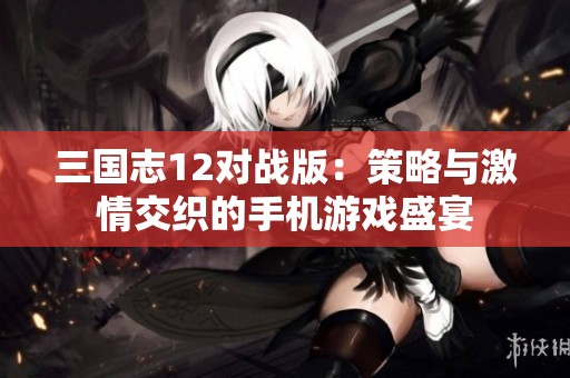 三国志12对战版：策略与激情交织的手机游戏盛宴
