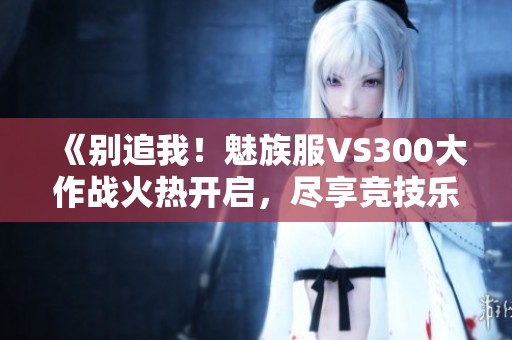 《别追我！魅族服VS300大作战火热开启，尽享竞技乐趣》