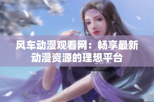 风车动漫观看网：畅享最新动漫资源的理想平台