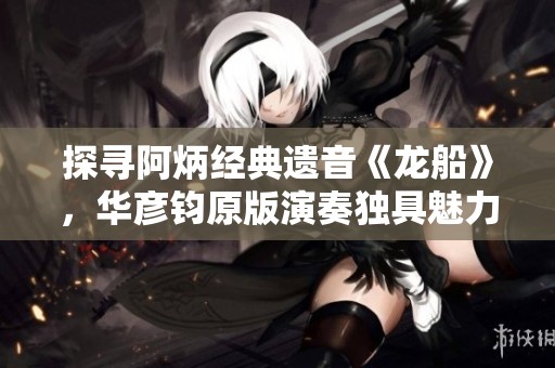 探寻阿炳经典遗音《龙船》，华彦钧原版演奏独具魅力