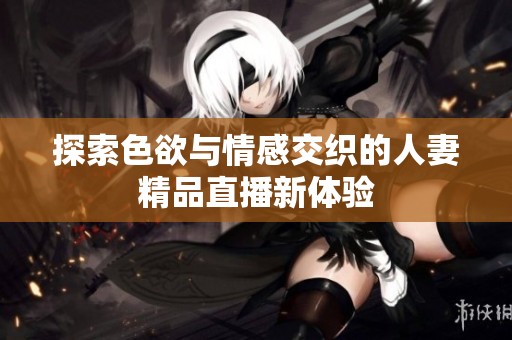 探索色欲与情感交织的人妻精品直播新体验