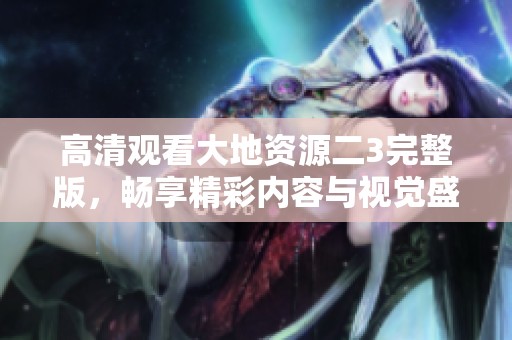 高清观看大地资源二3完整版，畅享精彩内容与视觉盛宴