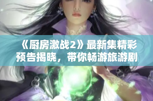《厨房激战2》最新集精彩预告揭晓，带你畅游旅游剧的百态风情