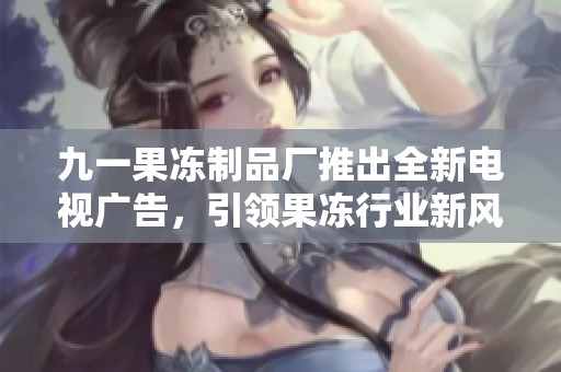 九一果冻制品厂推出全新电视广告，引领果冻行业新风潮