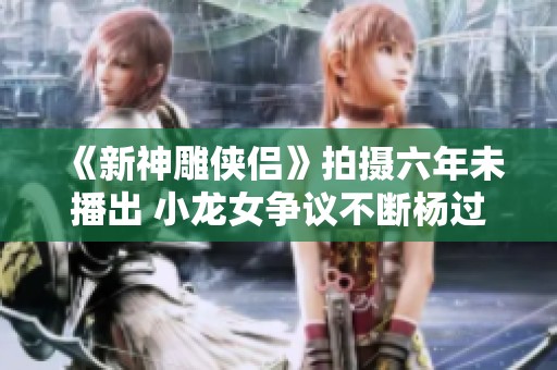 《新神雕侠侣》拍摄六年未播出 小龙女争议不断杨过角色引发讨论