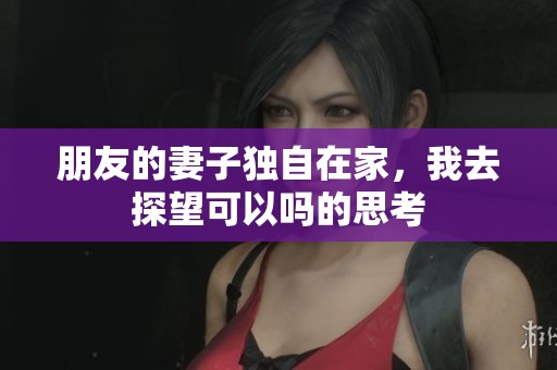 朋友的妻子独自在家，我去探望可以吗的思考