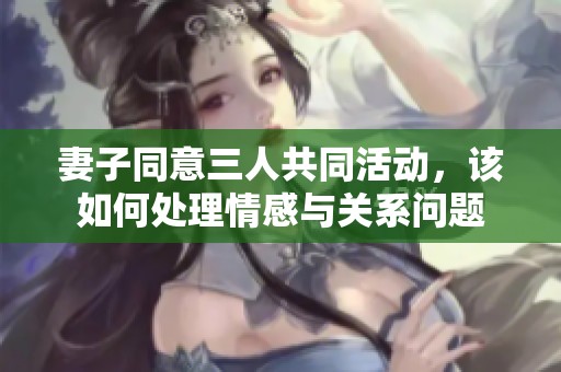 妻子同意三人共同活动，该如何处理情感与关系问题