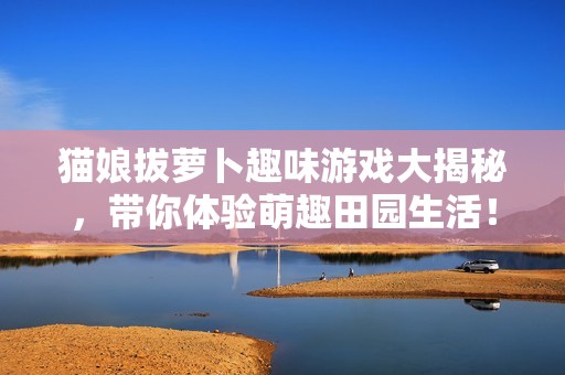 猫娘拔萝卜趣味游戏大揭秘，带你体验萌趣田园生活！