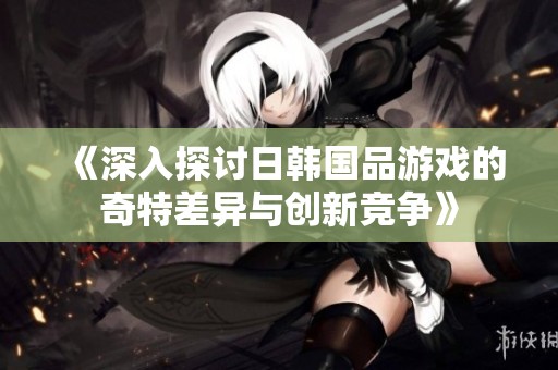 《深入探讨日韩国品游戏的奇特差异与创新竞争》