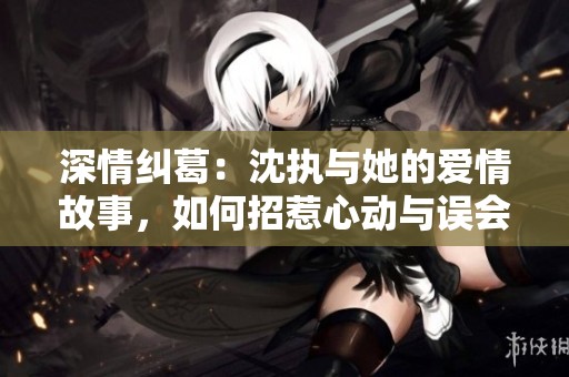 深情纠葛：沈执与她的爱情故事，如何招惹心动与误会
