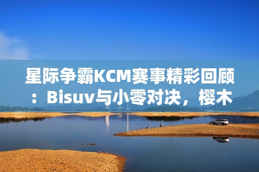 星际争霸KCM赛事精彩回顾：Bisuv与小零对决，樱木花道身份成谜