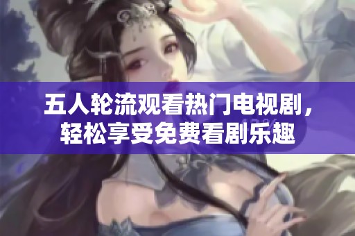 五人轮流观看热门电视剧，轻松享受免费看剧乐趣