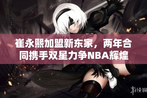 崔永熙加盟新东家，两年合同携手双星力争NBA辉煌
