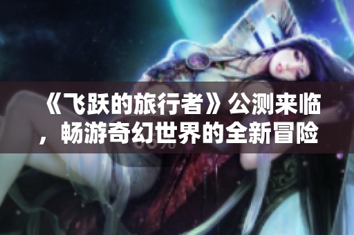 《飞跃的旅行者》公测来临，畅游奇幻世界的全新冒险等你体验