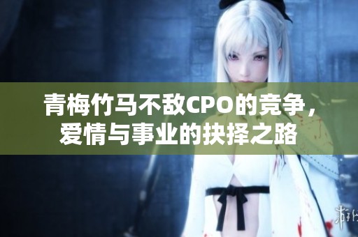 青梅竹马不敌CPO的竞争，爱情与事业的抉择之路