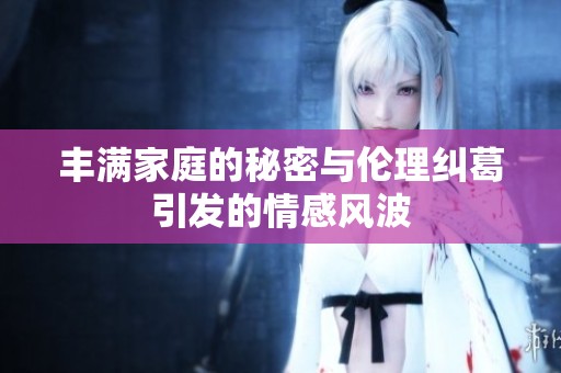 丰满家庭的秘密与伦理纠葛引发的情感风波