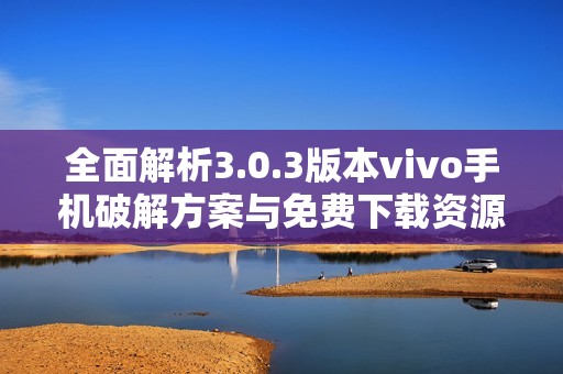 全面解析3.0.3版本vivo手机破解方案与免费下载资源