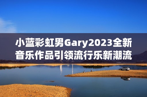 小蓝彩虹男Gary2023全新音乐作品引领流行乐新潮流