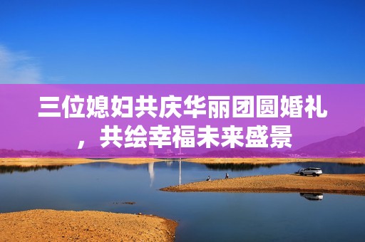三位媳妇共庆华丽团圆婚礼，共绘幸福未来盛景