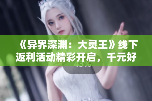 《异界深渊：大灵王》线下返利活动精彩开启，千元好礼狂欢等你来拿