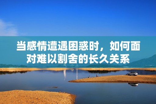 当感情遭遇困惑时，如何面对难以割舍的长久关系