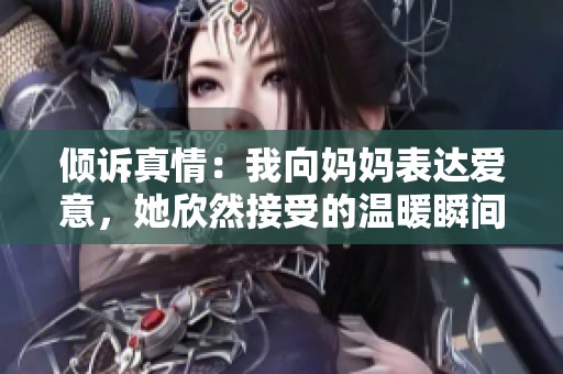 倾诉真情：我向妈妈表达爱意，她欣然接受的温暖瞬间