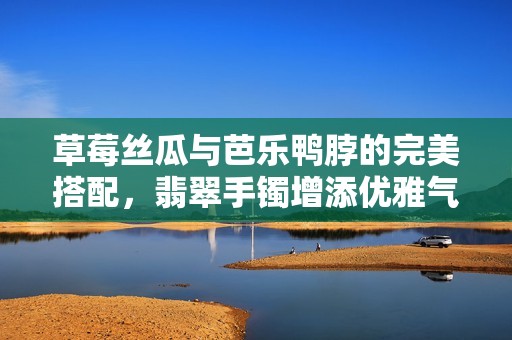 草莓丝瓜与芭乐鸭脖的完美搭配，翡翠手镯增添优雅气质