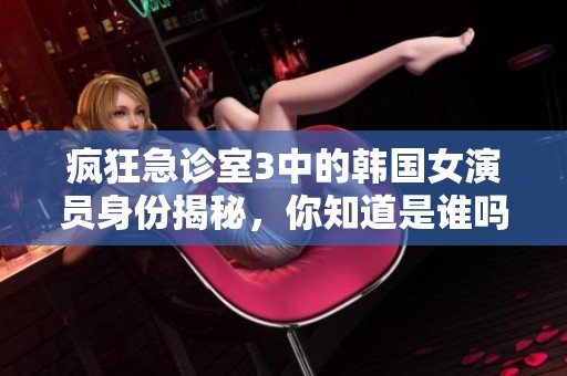 疯狂急诊室3中的韩国女演员身份揭秘，你知道是谁吗