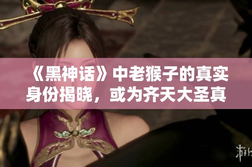 《黑神话》中老猴子的真实身份揭晓，或为齐天大圣真身