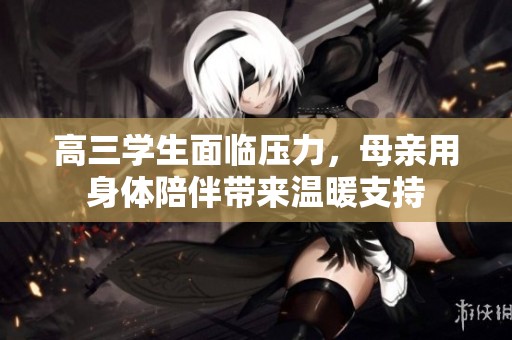 高三学生面临压力，母亲用身体陪伴带来温暖支持