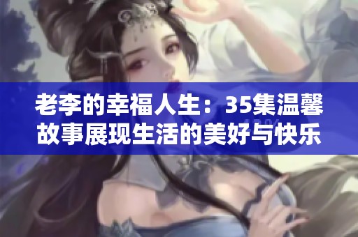 老李的幸福人生：35集温馨故事展现生活的美好与快乐