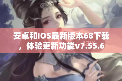 安卓和IOS最新版本68下载，体验更新功能v7.55.6