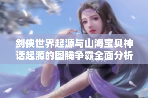 剑侠世界起源与山海宝贝神话起源的图腾争霸全面分析