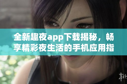 全新趣夜app下载揭秘，畅享精彩夜生活的手机应用指南