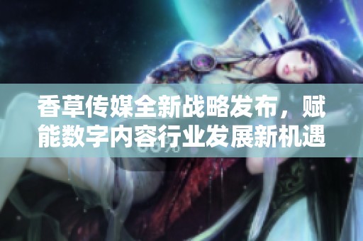 香草传媒全新战略发布，赋能数字内容行业发展新机遇