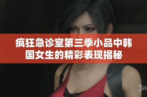 疯狂急诊室第三季小品中韩国女生的精彩表现揭秘