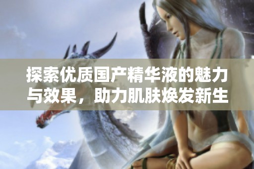 探索优质国产精华液的魅力与效果，助力肌肤焕发新生