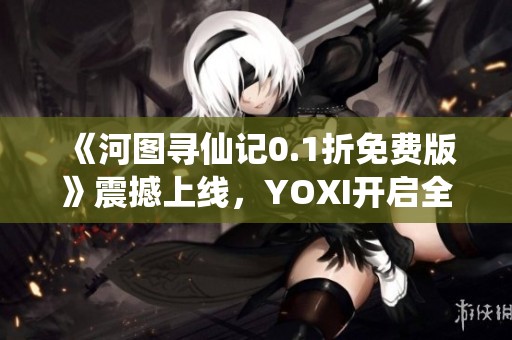 《河图寻仙记0.1折免费版》震撼上线，YOXI开启全网折扣盛宴！