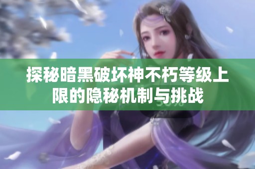 探秘暗黑破坏神不朽等级上限的隐秘机制与挑战