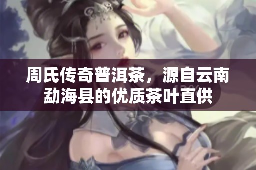周氏传奇普洱茶，源自云南勐海县的优质茶叶直供