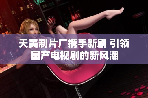 天美制片厂携手新剧 引领国产电视剧的新风潮