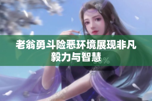 老翁勇斗险恶环境展现非凡毅力与智慧