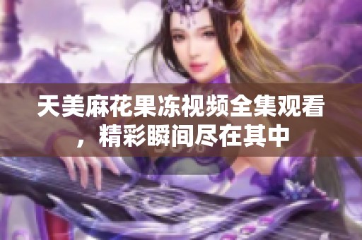 天美麻花果冻视频全集观看，精彩瞬间尽在其中
