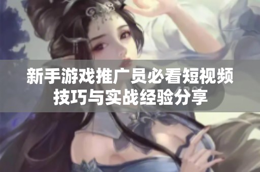 新手游戏推广员必看短视频技巧与实战经验分享