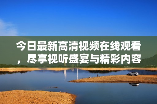 今日最新高清视频在线观看，尽享视听盛宴与精彩内容