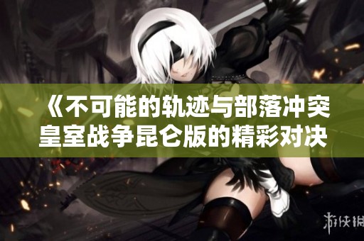《不可能的轨迹与部落冲突皇室战争昆仑版的精彩对决》