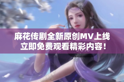 麻花传剧全新原创MV上线 立即免费观看精彩内容！